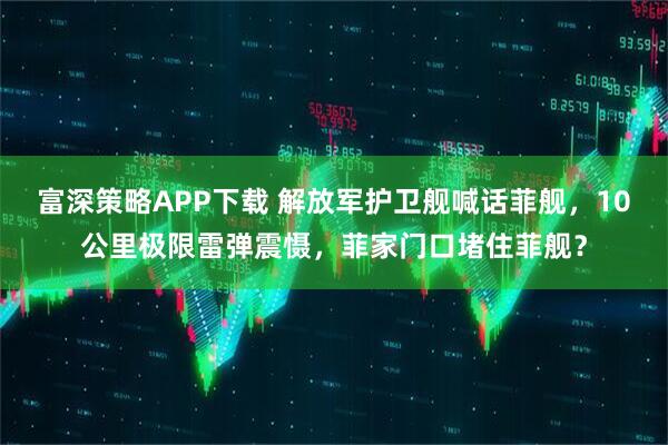 富深策略APP下载 解放军护卫舰喊话菲舰，10公里极限雷弹震慑，菲家门口堵住菲舰？