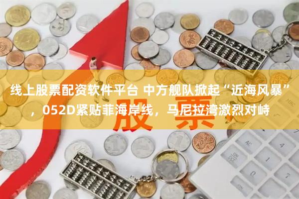 线上股票配资软件平台 中方舰队掀起“近海风暴”，052D紧贴菲海岸线，马尼拉湾激烈对峙