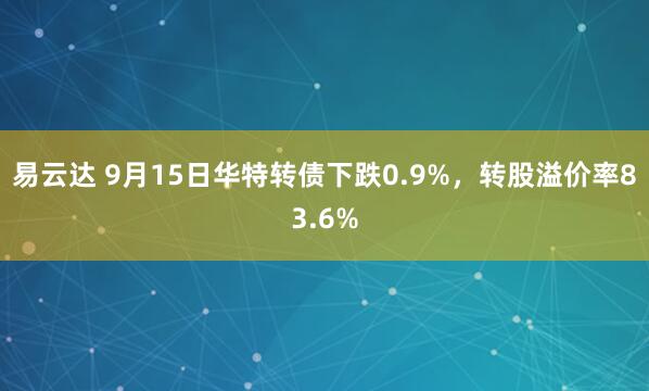 易云达 9月15日华特转债下跌0.9%，转股溢价率83.6%