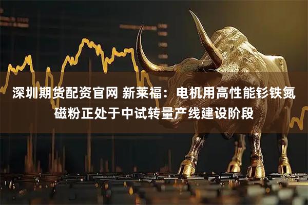 深圳期货配资官网 新莱福：电机用高性能钐铁氮磁粉正处于中试转量产线建设阶段