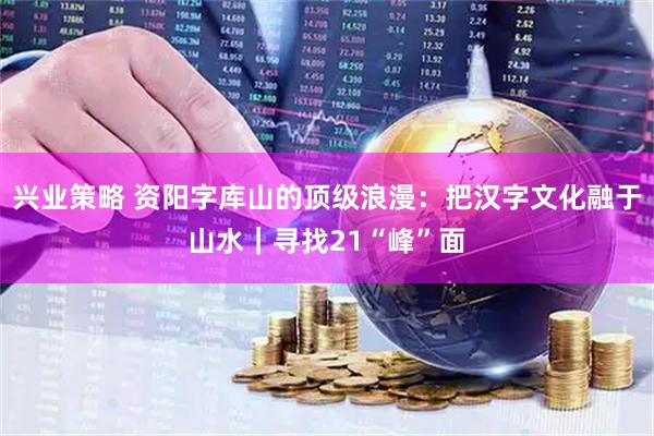 兴业策略 资阳字库山的顶级浪漫：把汉字文化融于山水｜寻找21“峰”面