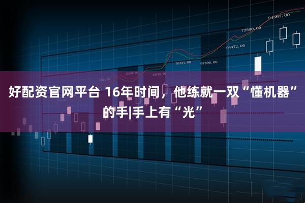好配资官网平台 16年时间，他练就一双“懂机器”的手|手上有“光”