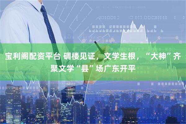 宝利阁配资平台 碉楼见证，文学生根，“大神”齐聚文学“县”场广东开平