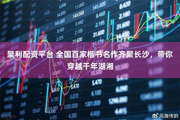 聚利配资平台 全国百家楷书名作齐聚长沙，带你穿越千年湖湘
