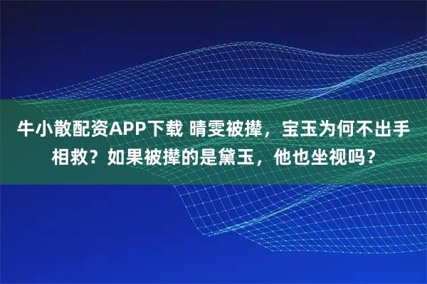 牛小散配资APP下载 晴雯被撵，宝玉为何不出手相救？如果被撵的是黛玉，他也坐视吗？