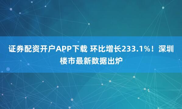 证券配资开户APP下载 环比增长233.1%！深圳楼市最新数据出炉