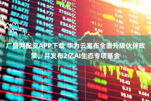 广盛网配资APP下载 华为云宣布全面升级伙伴政策，并发布2亿AI生态专项基金