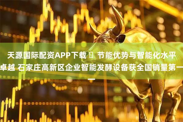 天源国际配资APP下载 ​节能优势与智能化水平卓越 石家庄高新区企业智能发酵设备获全国销量第一