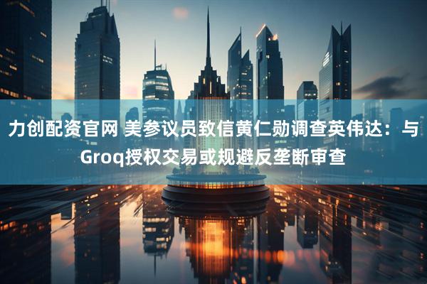 力创配资官网 美参议员致信黄仁勋调查英伟达：与Groq授权交易或规避反垄断审查