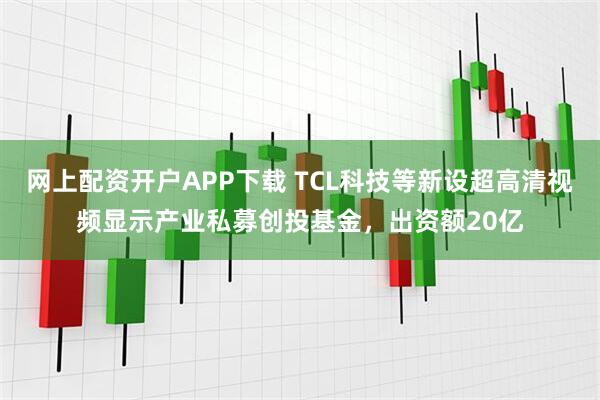 网上配资开户APP下载 TCL科技等新设超高清视频显示产业私募创投基金，出资额20亿