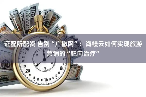 证配所配资 告别“广撒网”：海鳗云如何实现旅游营销的“靶向治疗”