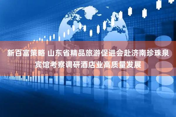 新百富策略 山东省精品旅游促进会赴济南珍珠泉宾馆考察调研酒店业高质量发展