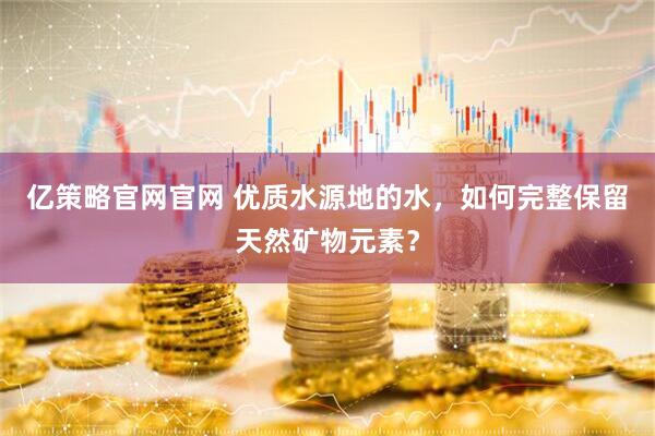 亿策略官网官网 优质水源地的水，如何完整保留天然矿物元素？