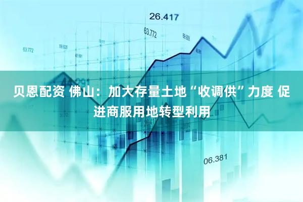 贝恩配资 佛山：加大存量土地“收调供”力度 促进商服用地转型利用
