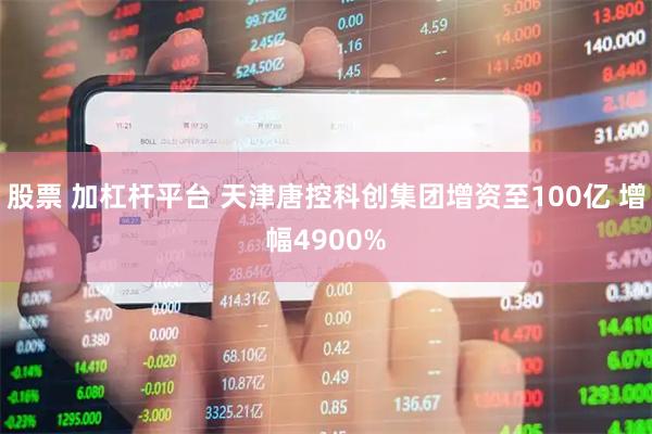 股票 加杠杆平台 天津唐控科创集团增资至100亿 增幅4900%