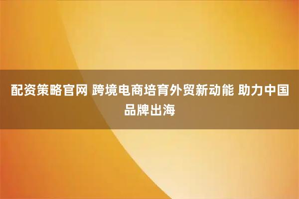 配资策略官网 跨境电商培育外贸新动能 助力中国品牌出海