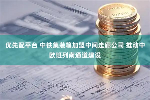 优先配平台 中铁集装箱加盟中间走廊公司 推动中欧班列南通道建设