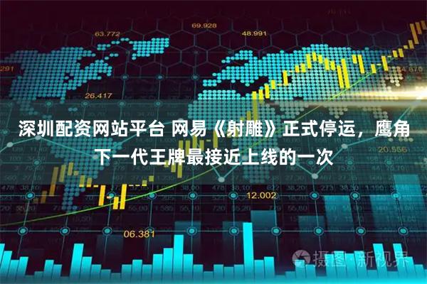 深圳配资网站平台 网易《射雕》正式停运，鹰角下一代王牌最接近上线的一次