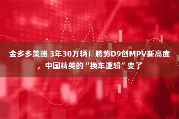 金多多策略 3年30万辆！腾势D9创MPV新高度，中国精英的“换车逻辑”变了