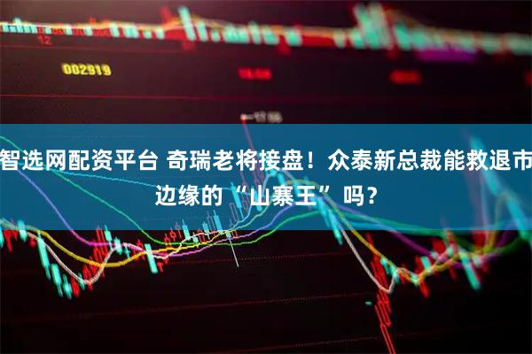智选网配资平台 奇瑞老将接盘！众泰新总裁能救退市边缘的 “山寨王” 吗？