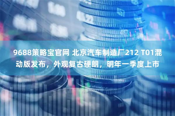 9688策略宝官网 北京汽车制造厂212 T01混动版发布，外观复古硬朗，明年一季度上市
