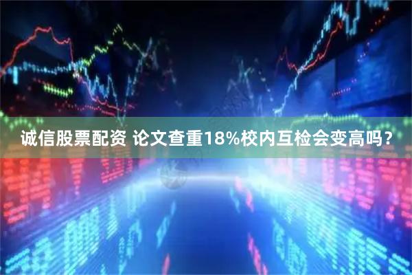 诚信股票配资 论文查重18%校内互检会变高吗？