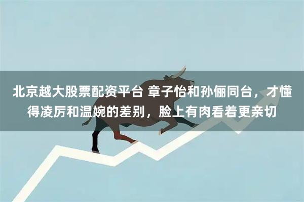 北京越大股票配资平台 章子怡和孙俪同台，才懂得凌厉和温婉的差别，脸上有肉看着更亲切