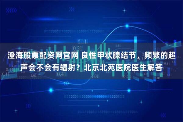 澄海股票配资网官网 良性甲状腺结节，频繁的超声会不会有辐射？北京北苑医院医生解答