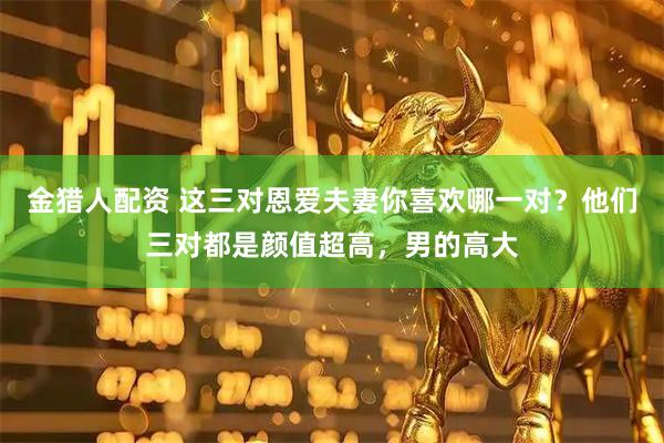 金猎人配资 这三对恩爱夫妻你喜欢哪一对？他们三对都是颜值超高，男的高大