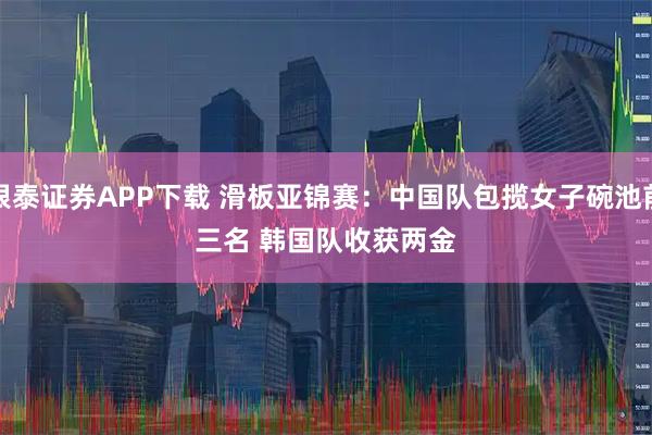 银泰证券APP下载 滑板亚锦赛：中国队包揽女子碗池前三名 韩国队收获两金
