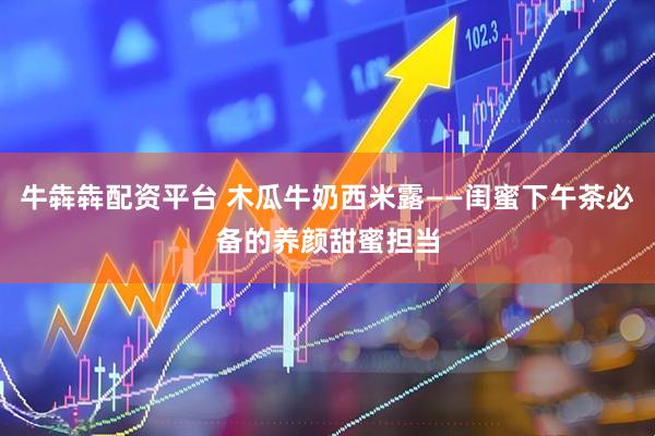 牛犇犇配资平台 木瓜牛奶西米露——闺蜜下午茶必备的养颜甜蜜担当