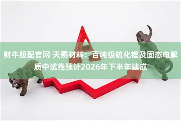 财牛股配官网 天赐材料：百吨级硫化锂及固态电解质中试线预计2026年下半年建成