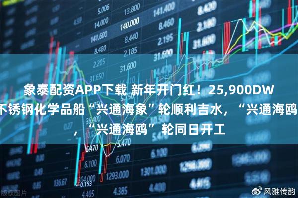 象泰配资APP下载 新年开门红！25,900DWT甲醇双燃料不锈钢化学品船“兴通海象”轮顺利吉水，“兴通海鸥” 轮同日开工