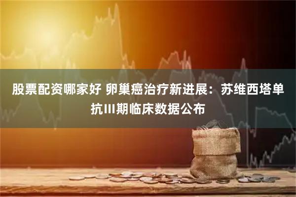 股票配资哪家好 卵巢癌治疗新进展：苏维西塔单抗Ⅲ期临床数据公布