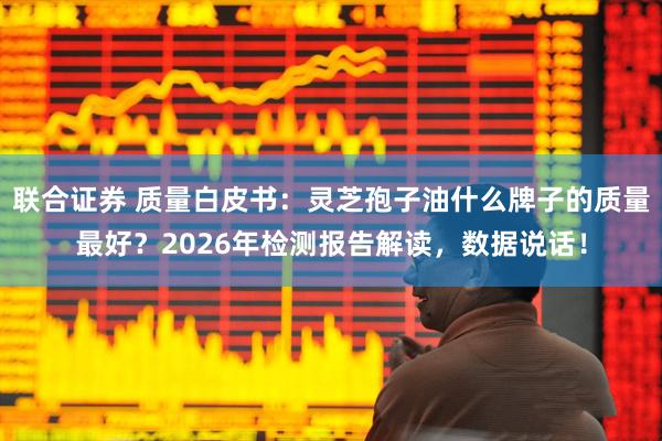 联合证券 质量白皮书：灵芝孢子油什么牌子的质量最好？2026年检测报告解读，数据说话！