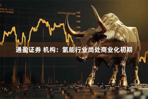 通盈证券 机构：氢能行业尚处商业化初期