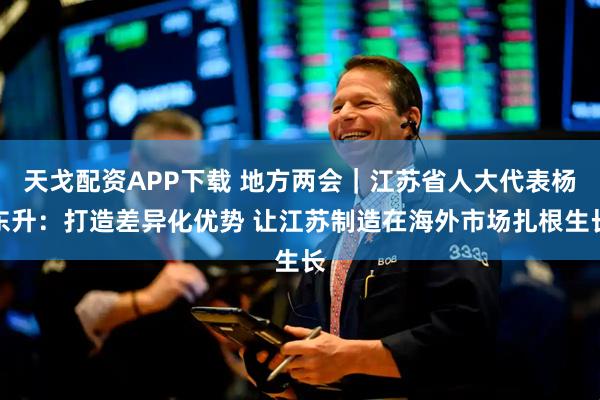 天戈配资APP下载 地方两会｜江苏省人大代表杨东升：打造差异化优势 让江苏制造在海外市场扎根生长