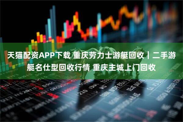 天猫配资APP下载 重庆劳力士游艇回收｜二手游艇名仕型回收行情 重庆主城上门回收