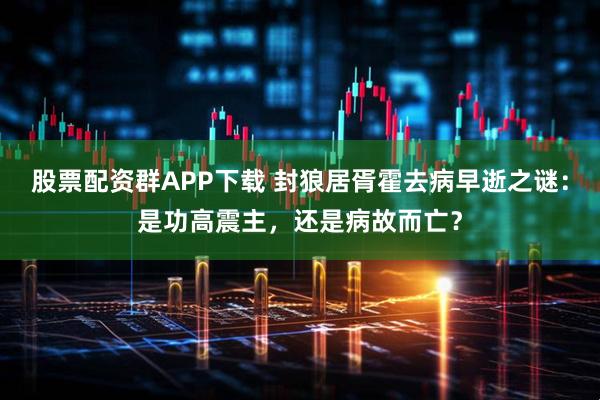 股票配资群APP下载 封狼居胥霍去病早逝之谜：是功高震主，还是病故而亡？