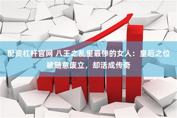 配资杠杆官网 八王之乱里最惨的女人：皇后之位被随意废立，却活成传奇