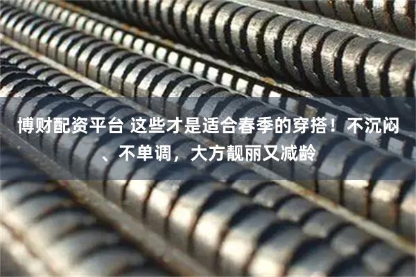 博财配资平台 这些才是适合春季的穿搭！不沉闷、不单调，大方靓丽又减龄